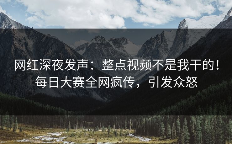 网红深夜发声：整点视频不是我干的！每日大赛全网疯传，引发众怒