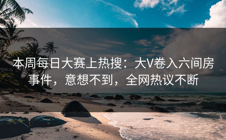 本周每日大赛上热搜：大V卷入六间房事件，意想不到，全网热议不断