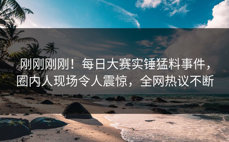 刚刚刚刚！每日大赛实锤猛料事件，圈内人现场令人震惊，全网热议不断