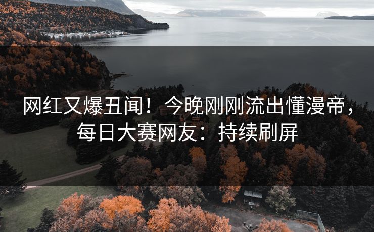 网红又爆丑闻!今晚刚刚流出懂漫帝,每日大赛网友:持续刷屏 网红又爆丑闻!今晚刚刚流出懂漫帝,每日大赛网友:持续刷屏