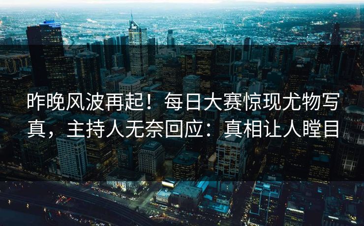 昨晚风波再起！每日大赛惊现尤物写真，主持人无奈回应：真相让人瞠目