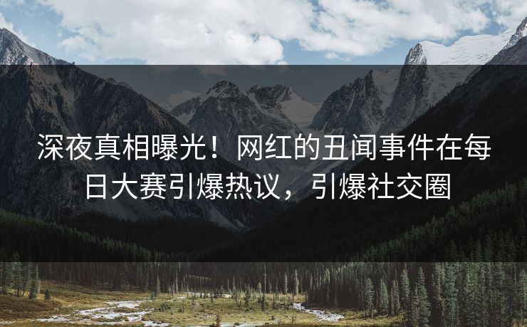 深夜真相曝光！网红的丑闻事件在每日大赛引爆热议，引爆社交圈