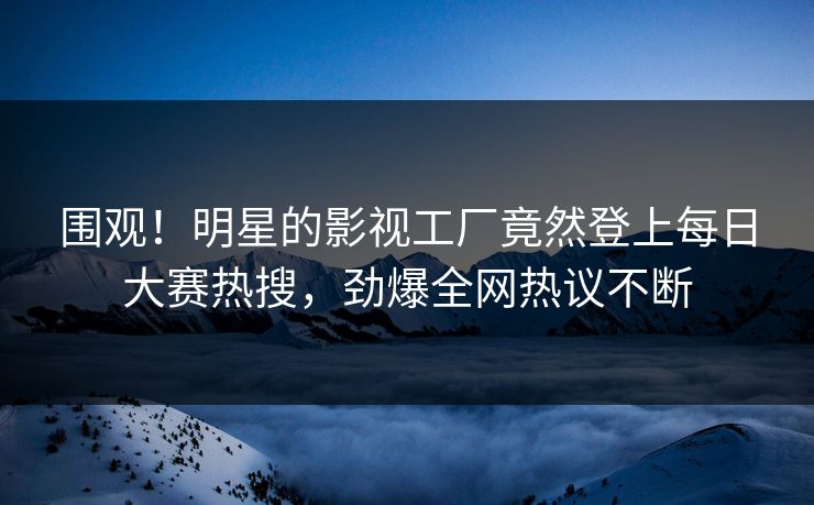 围观！明星的影视工厂竟然登上每日大赛热搜，劲爆全网热议不断