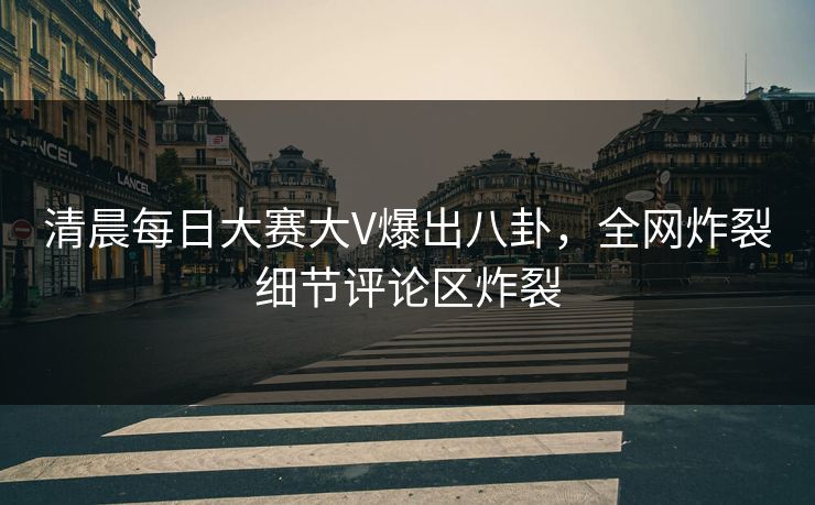 清晨每日大赛大V爆出八卦，全网炸裂细节评论区炸裂
