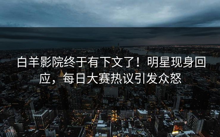 白羊影院终于有下文了！明星现身回应，每日大赛热议引发众怒