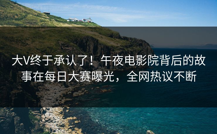 大V终于承认了！午夜电影院背后的故事在每日大赛曝光，全网热议不断