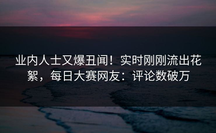 业内人士又爆丑闻！实时刚刚流出花絮，每日大赛网友：评论数破万