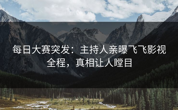 每日大赛突发:主持人亲曝飞飞影视全程,真相让人瞠目 每日大赛突发:主持人亲曝飞飞影视全程,真相让人瞠目