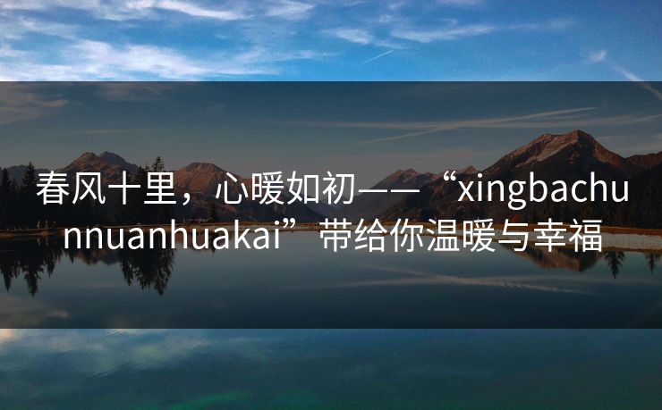 春风十里,心暖如初——“xingbachunnuanhuakai”带给你温暖与幸福 春风十里,心暖如初——“xingbachunnuanhuakai”带给你温暖与幸福