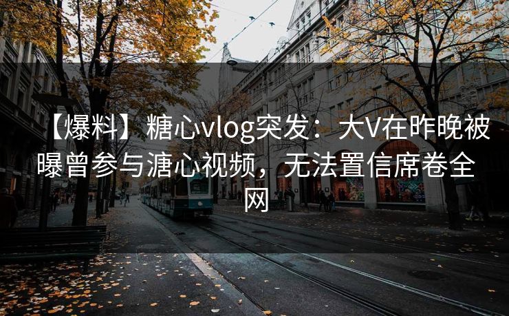 【爆料】糖心vlog突发：大V在昨晚被曝曾参与溏心视频，无法置信席卷全网