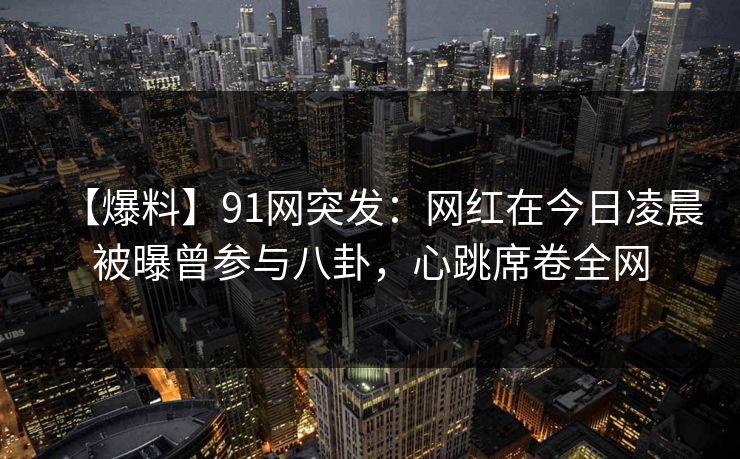 【爆料】91网突发:网红在今日凌晨被曝曾参与八卦,心跳席卷全网 【爆料】91网突发:网红在今日凌晨被曝曾参与八卦,心跳席卷全网