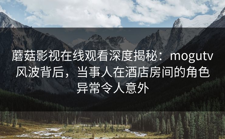 蘑菇影视在线观看深度揭秘:mogutv风波背后,当事人在酒店房间的角色异常令人意外 蘑菇影视在线观看深度揭秘:mogutv风波背后,当事人在酒店房间的角色异常令人意外