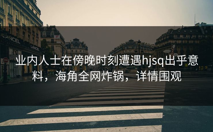 业内人士在傍晚时刻遭遇hjsq出乎意料,海角全网炸锅,详情围观 业内人士在傍晚时刻遭遇hjsq出乎意料,海角全网炸锅,详情围观