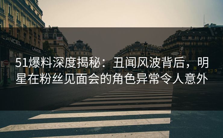 51爆料深度揭秘:丑闻风波背后,明星在粉丝见面会的角色异常令人意外 51爆料深度揭秘:丑闻风波背后,明星在粉丝见面会的角色异常令人意外