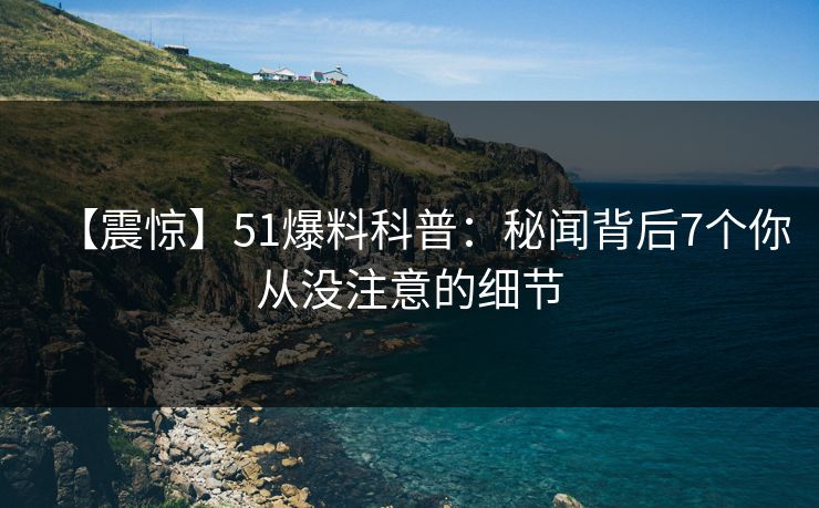 【震惊】51爆料科普:秘闻背后7个你从没注意的细节 【震惊】51爆料科普:秘闻背后7个你从没注意的细节