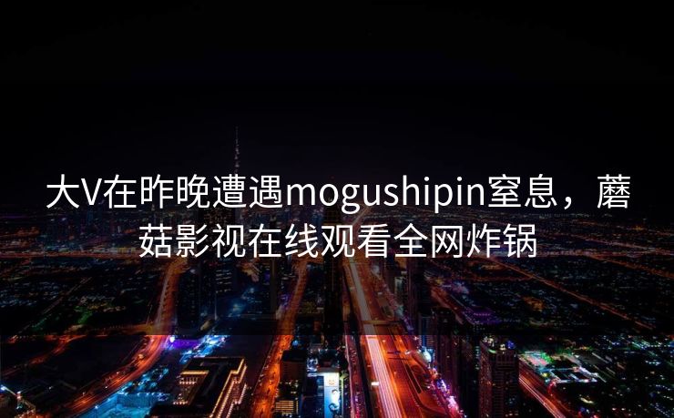 大V在昨晚遭遇mogushipin窒息，蘑菇影视在线观看全网炸锅