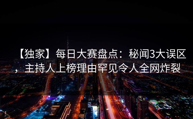 【独家】每日大赛盘点：秘闻3大误区，主持人上榜理由罕见令人全网炸裂