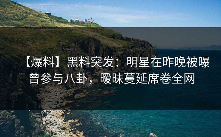 【爆料】黑料突发：明星在昨晚被曝曾参与八卦，暧昧蔓延席卷全网