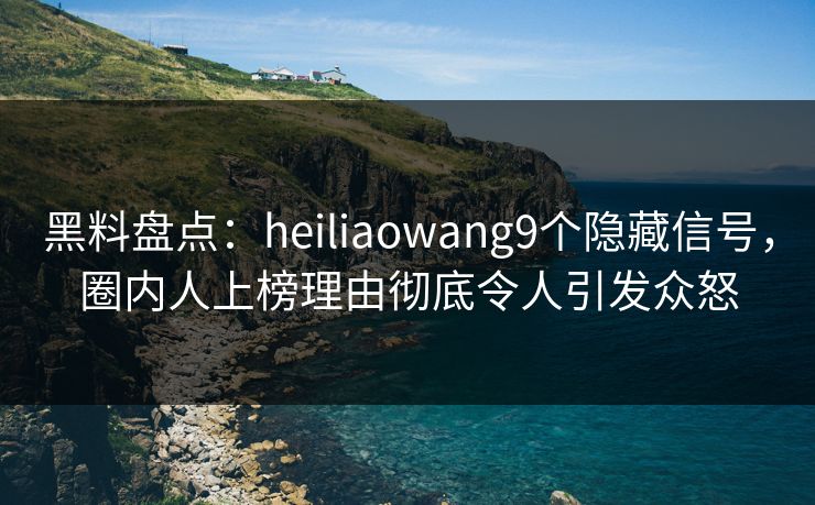 黑料盘点：heiliaowang9个隐藏信号，圈内人上榜理由彻底令人引发众怒