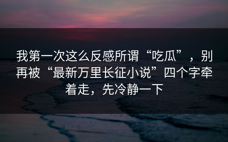 我第一次这么反感所谓“吃瓜”，别再被“最新万里长征小说”四个字牵着走，先冷静一下