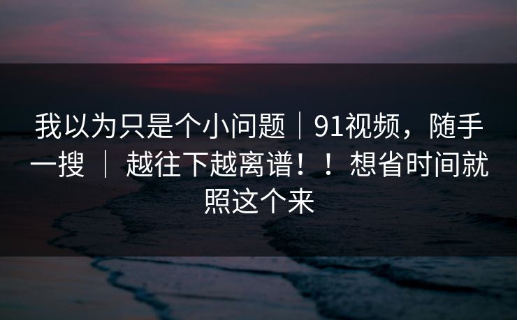 我以为只是个小问题｜91视频，随手一搜 ｜ 越往下越离谱！！想省时间就照这个来