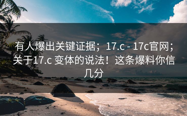 有人爆出关键证据；17.c - 17c官网；关于17.c 变体的说法！这条爆料你信几分