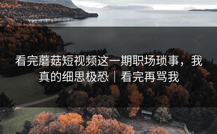 看完蘑菇短视频这一期职场琐事，我真的细思极恐｜看完再骂我
