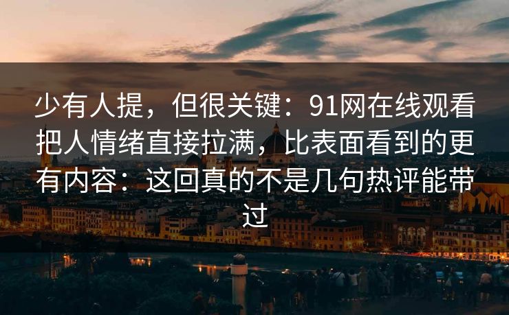 少有人提,但很关键:91网在线观看把人情绪直接拉满,比表面看到的更有内容:这回真的不是几句热评能带过 少有人提,但很关键:91网在线观看把人情绪直接拉满,比表面看到的更有内容:这回真的不是几句热评能带过