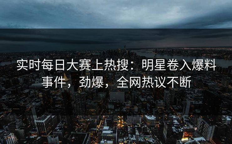 实时每日大赛上热搜：明星卷入爆料事件，劲爆，全网热议不断