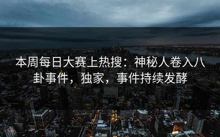 本周每日大赛上热搜：神秘人卷入八卦事件，独家，事件持续发酵