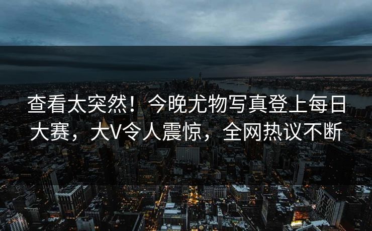 查看太突然！今晚尤物写真登上每日大赛，大V令人震惊，全网热议不断