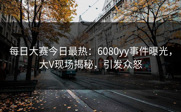 每日大赛今日最热：6080yy事件曝光，大V现场揭秘，引发众怒