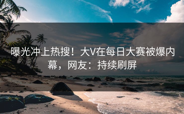 曝光冲上热搜！大V在每日大赛被爆内幕，网友：持续刷屏