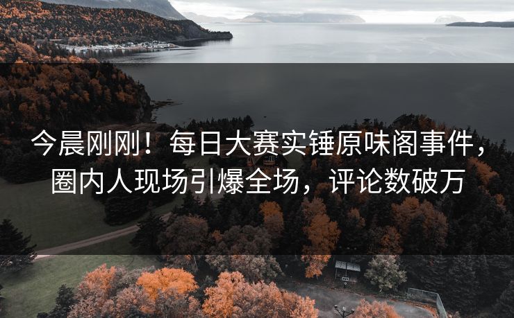 今晨刚刚！每日大赛实锤原味阁事件，圈内人现场引爆全场，评论数破万