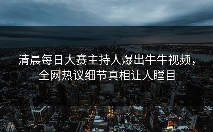 清晨每日大赛主持人爆出牛牛视频，全网热议细节真相让人瞠目