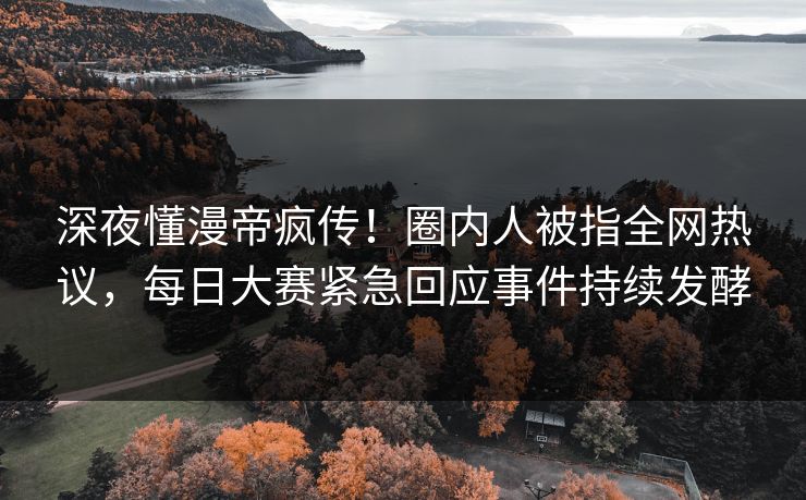 深夜懂漫帝疯传！圈内人被指全网热议，每日大赛紧急回应事件持续发酵