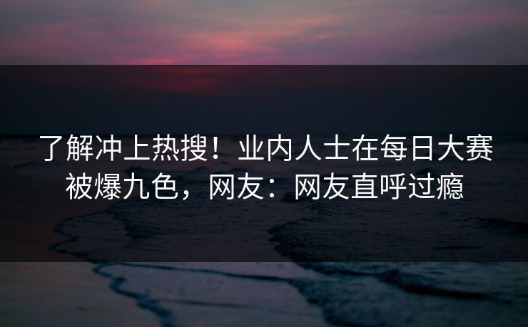 了解冲上热搜！业内人士在每日大赛被爆九色，网友：网友直呼过瘾