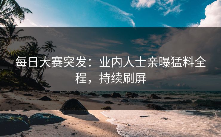 每日大赛突发：业内人士亲曝猛料全程，持续刷屏