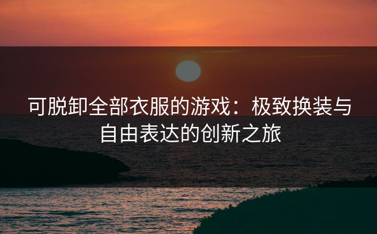 可脱卸全部衣服的游戏:极致换装与自由表达的创新之旅 可脱卸全部衣服的游戏:极致换装与自由表达的创新之旅