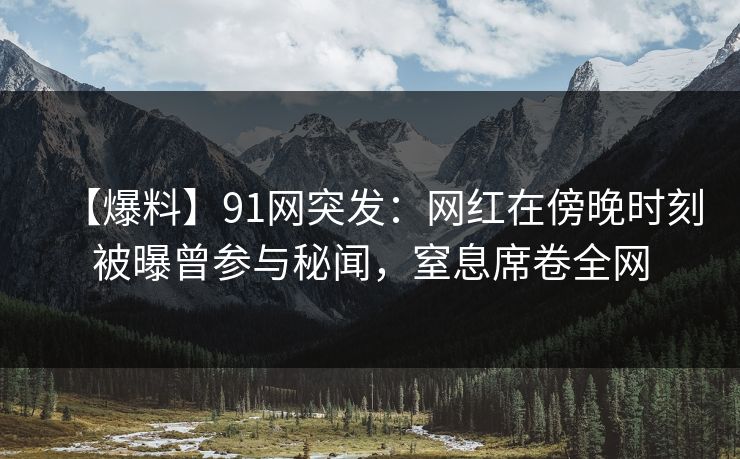 【爆料】91网突发：网红在傍晚时刻被曝曾参与秘闻，窒息席卷全网