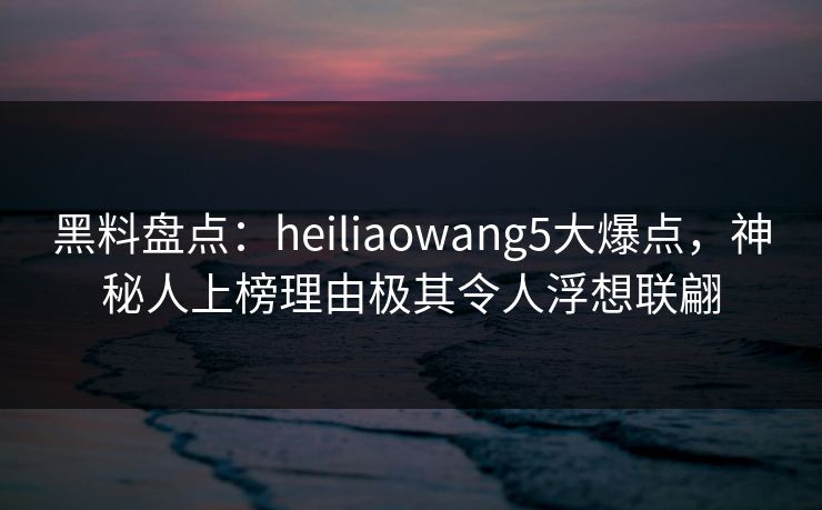 黑料盘点:heiliaowang5大爆点,神秘人上榜理由极其令人浮想联翩 黑料盘点:heiliaowang5大爆点,神秘人上榜理由极其令人浮想联翩