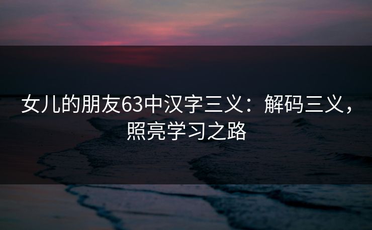 女儿的朋友63中汉字三义:解码三义,照亮学习之路 女儿的朋友63中汉字三义:解码三义,照亮学习之路