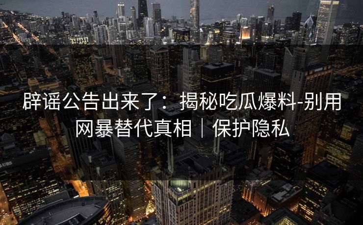 辟谣公告出来了：揭秘吃瓜爆料-别用网暴替代真相｜保护隐私