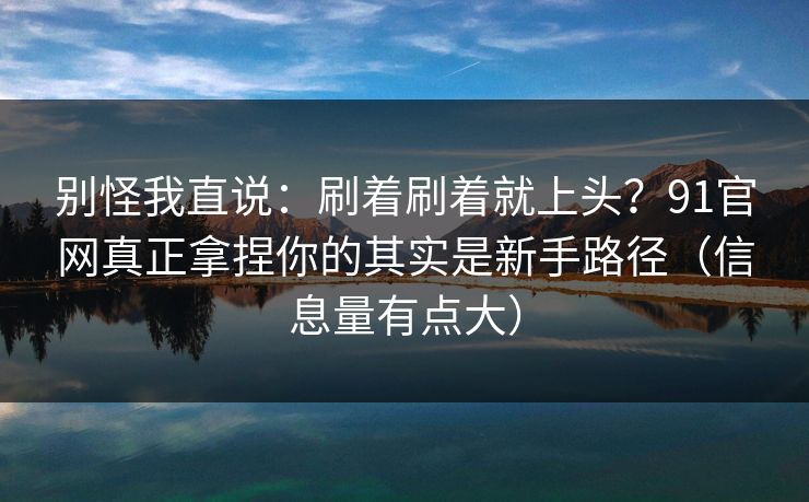 别怪我直说：刷着刷着就上头？91官网真正拿捏你的其实是新手路径（信息量有点大）