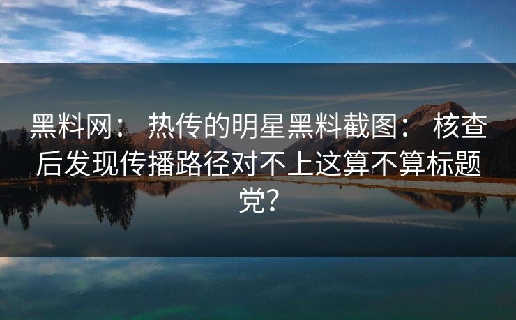 黑料网： 热传的明星黑料截图： 核查后发现传播路径对不上这算不算标题党？