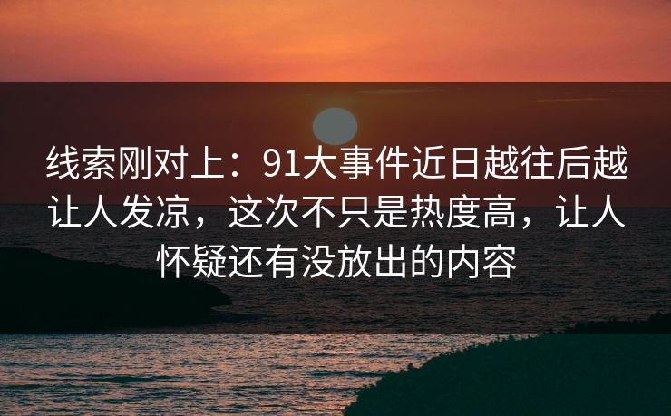 线索刚对上：91大事件近日越往后越让人发凉，这次不只是热度高，让人怀疑还有没放出的内容