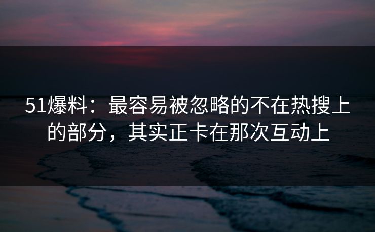 51爆料：最容易被忽略的不在热搜上的部分，其实正卡在那次互动上
