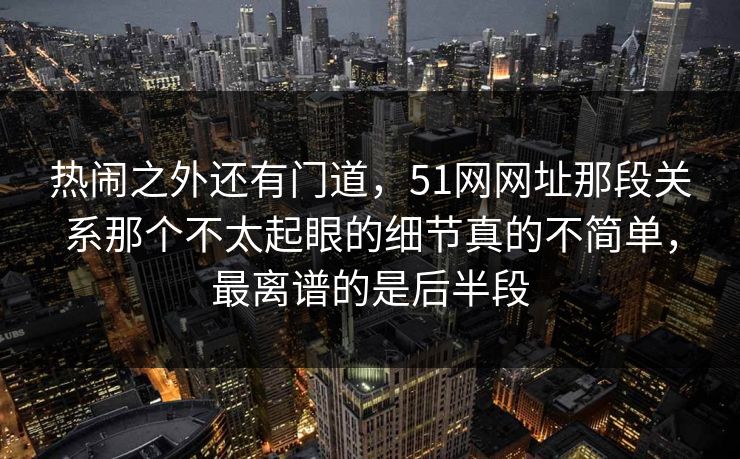 热闹之外还有门道，51网网址那段关系那个不太起眼的细节真的不简单，最离谱的是后半段
