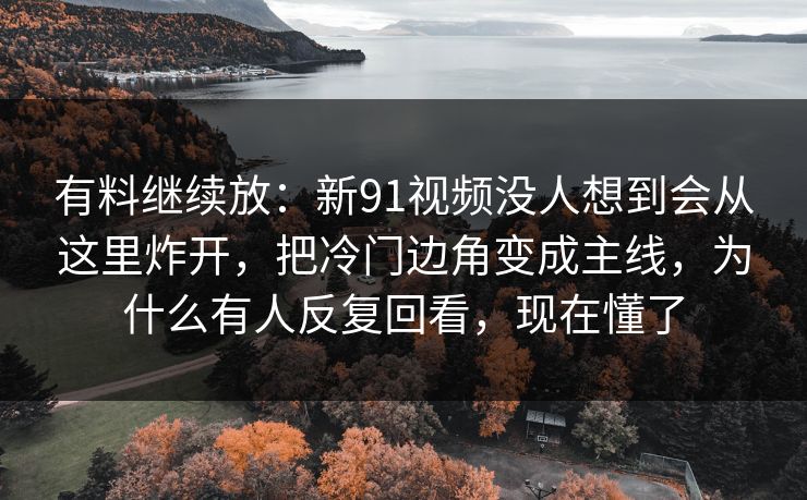 有料继续放：新91视频没人想到会从这里炸开，把冷门边角变成主线，为什么有人反复回看，现在懂了