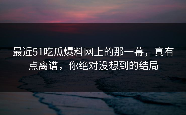 最近51吃瓜爆料网上的那一幕，真有点离谱，你绝对没想到的结局